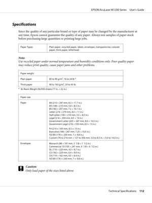 Page 112Specifications
Since the quality of any particular brand or type of paper may be changed by the manufacturer at
any time, Epson cannot guarantee the quality of any paper. Always test samples of paper stock
before purchasing large quantities or printing large jobs.
Paper Types Plain paper, recycled paper, labels, envelopes, transparencies, colored
paper, thick paper, letterhead
Note:
Use recycled paper under normal temperature and humidity conditions only. Poor quality paper
may reduce print quality,...