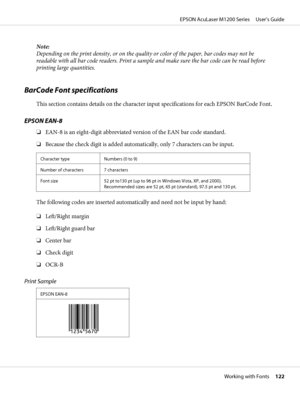 Page 122Note:
Depending on the print density, or on the quality or color of the paper, bar codes may not be
readable with all bar code readers. Print a sample and make sure the bar code can be read before
printing large quantities.
BarCode Font specifications
This section contains details on the character input specifications for each EPSON BarCode Font.
EPSON EAN-8
❏EAN-8 is an eight-digit abbreviated version of the EAN bar code standard.
❏Because the check digit is added automatically, only 7 characters can be...