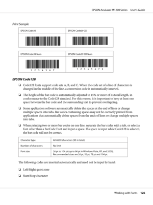 Page 126Print Sample
EPSON Code39 EPSON Code39 CD
EPSON Code39 Num EPSON Code39 CD Num
EPSON Code128
❏Code128 fonts support code sets A, B, and C. When the code set of a line of characters is
changed in the middle of the line, a conversion code is automatically inserted.
❏The height of the bar code is automatically adjusted to 15% or more of its total length, in
conformance to the Code128 standard. For this reason, it is important to keep at least one
space between the bar code and the surrounding text to...