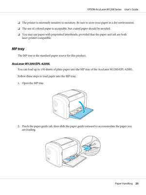 Page 23❏The printer is extremely sensitive to moisture. Be sure to store your paper in a dry environment.
❏The use of colored paper is acceptable, but coated paper should be avoided.
❏You may use paper with preprinted letterheads, provided that the paper and ink are both
laser-printer compatible.
MP tray
The MP tray is the standard paper source for this product.
AcuLaser M1200/EPL-6200L
You can load up to 150 sheets of plain paper into the MP tray of the AcuLaser M1200/EPL-6200L.
Follow these steps to load...