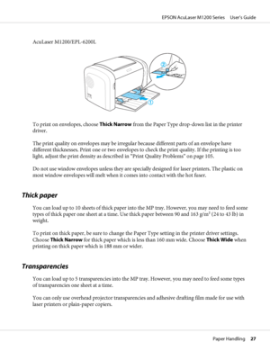 Page 27AcuLaser M1200/EPL-6200L
To print on envelopes, choose Thick Narrow from the Paper Type drop-down list in the printer
driver.
The print quality on envelopes may be irregular because different parts of an envelope have
different thicknesses. Print one or two envelopes to check the print quality. If the printing is too
light, adjust the print density as described in “Print Quality Problems” on page 105.
Do not use window envelopes unless they are specially designed for laser printers. The plastic on
most...