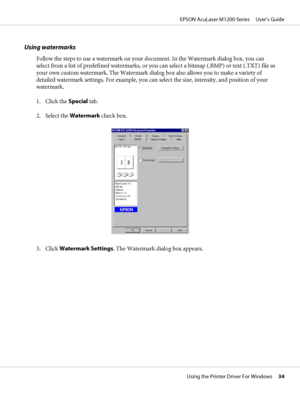 Page 34Using watermarks
Follow the steps to use a watermark on your document. In the Watermark dialog box, you can
select from a list of predefined watermarks, or you can select a bitmap (.BMP) or text (.TXT) file as
your own custom watermark. The Watermark dialog box also allows you to make a variety of
detailed watermark settings. For example, you can select the size, intensity, and position of your
watermark.
1. Click the Special tab.
2. Select the Watermark check box.
3. Click Watermark Settings. The...