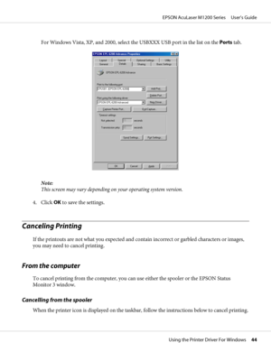 Page 44For Windows Vista, XP, and 2000, select the USBXXX USB port in the list on the Ports tab.
Note:
This screen may vary depending on your operating system version.
4. Click OK to save the settings.
Canceling Printing
If the printouts are not what you expected and contain incorrect or garbled characters or images,
you may need to cancel printing.
From the computer
To cancel printing from the computer, you can use either the spooler or the EPSON Status
Monitor 3 window.
Cancelling from the spooler
When the...