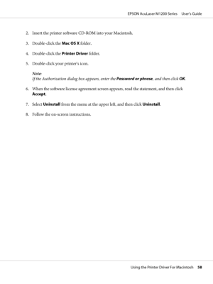 Page 582. Insert the printer software CD-ROM into your Macintosh.
3. Double-click the Mac OS X folder.
4. Double-click the Printer Driver folder.
5. Double-click your printer’s icon.
Note:
If the Authorization dialog box appears, enter the Password or phrase, and then click OK.
6. When the software license agreement screen appears, read the statement, and then click
Accept.
7. Select Uninstall from the menu at the upper left, and then click Uninstall.
8. Follow the on-screen instructions.
EPSON AcuLaser M1200...