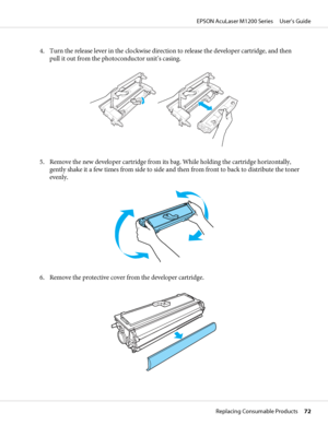 Page 724. Turn the release lever in the clockwise direction to release the developer cartridge, and then
pull it out from the photoconductor unit’s casing.
5. Remove the new developer cartridge from its bag. While holding the cartridge horizontally,
gently shake it a few times from side to side and then from front to back to distribute the toner
evenly.
6. Remove the protective cover from the developer cartridge.
EPSON AcuLaser M1200 Series     User’s Guide
Replacing Consumable Products     72
 