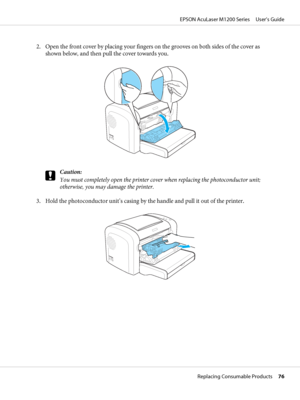 Page 762. Open the front cover by placing your fingers on the grooves on both sides of the cover as
shown below, and then pull the cover towards you.
c
Caution:
You must completely open the printer cover when replacing the photoconductor unit;
otherwise, you may damage the printer.
3. Hold the photoconductor unit’s casing by the handle and pull it out of the printer.
EPSON AcuLaser M1200 Series     User’s Guide
Replacing Consumable Products     76
 