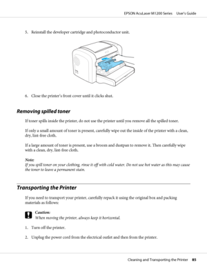 Page 855. Reinstall the developer cartridge and photoconductor unit.
6. Close the printer’s front cover until it clicks shut.
Removing spilled toner
If toner spills inside the printer, do not use the printer until you remove all the spilled toner.
If only a small amount of toner is present, carefully wipe out the inside of the printer with a clean,
dry, lint-free cloth.
If a large amount of toner is present, use a broom and dustpan to remove it. Then carefully wipe
with a clean, dry, lint-free cloth.
Note:
If...