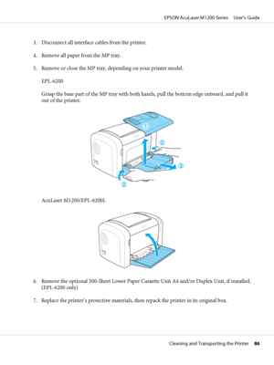 Page 863. Disconnect all interface cables from the printer.
4. Remove all paper from the MP tray.
5. Remove or close the MP tray, depending on your printer model.
EPL-6200
Grasp the base part of the MP tray with both hands, pull the bottom edge outward, and pull it
out of the printer.
AcuLaser M1200/EPL-6200L
6. Remove the optional 500-Sheet Lower Paper Cassette Unit A4 and/or Duplex Unit, if installed.
(EPL-6200 only)
7. Replace the printer’s protective materials, then repack the printer in its original box....