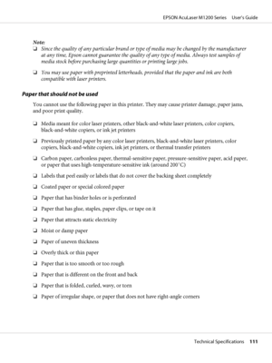 Page 111Note:
❏Since the quality of any particular brand or type of media may be changed by the manufacturer
at any time, Epson cannot guarantee the quality of any type of media. Always test samples of
media stock before purchasing large quantities or printing large jobs.
❏You may use paper with preprinted letterheads, provided that the paper and ink are both
compatible with laser printers.
Paper that should not be used
You cannot use the following paper in this printer. They may cause printer damage, paper...