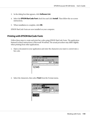 Page 1193. In the dialog box that appears, click Software List.
4. Select the EPSON BarCode Font check box and click Install. Then follow the on-screen
instructions.
5. When installation is complete, click OK.
EPSON BarCode Fonts are now installed on your computer.
Printing with EPSON BarCode Fonts
Follow these steps to create and print bar codes using EPSON BarCode Fonts. The application
featured in these instructions is Microsoft WordPad. The actual procedure may differ slightly
when printing from other...