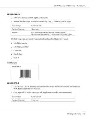 Page 123EPSON EAN-13
❏EAN-13 is the standard 13-digit EAN bar code.
❏Because the check digit is added automatically, only 12 characters can be input.
Character type Numbers (0 to 9)
Number of characters 12 characters
Font size 60 pt to150 pt (up to 96 pt in Windows Vista, XP, and 2000).
Recommended sizes are 60 pt, 75 pt (standard), 112.5 pt and 150 pt.
The following codes are inserted automatically and need not be input by hand:
❏Left/Right margin
❏Left/Right guard bar
❏Center bar
❏Check digit
❏OCR-B
Print...