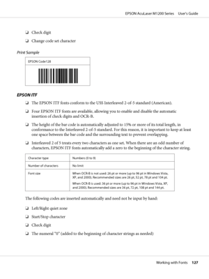 Page 127❏Check digit
❏Change code set character
Print Sample
EPSON Code128
EPSON ITF
❏The EPSON ITF fonts conform to the USS Interleaved 2-of-5 standard (American).
❏Four EPSON ITF fonts are available, allowing you to enable and disable the automatic
insertion of check digits and OCR-B.
❏The height of the bar code is automatically adjusted to 15% or more of its total length, in
conformance to the Interleaved 2-of-5 standard. For this reason, it is important to keep at least
one space between the bar code and the...