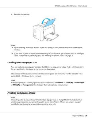 Page 254. Raise the output tray.
Note:
❏Before printing, make sure that the Paper Size setting in your printer driver matches the paper
you load.
❏If you want to print on paper heavier than 90 g/m2 (24 lb) or on special paper (such as envelopes,
labels, transparencies, or thick paper), see “Printing on Special Media” on page 25.
Loading a custom paper size
You can load any custom paper size into the MP tray as long as it is within 76.2 × 127.0 mm (3.0 ×
5.0 in.) and 216.0 × 355.6 mm (8.5 × 14.0 in.) in...