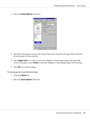 Page 312. Select the Zoom Options check box.
3. Select the desired paper size from the Output Paper drop-down list. The page will be printed to
fit on the paper you have selected.
4. Select Upper Left for Location to print the enlarged or reduced page image at the upper left
corner of the paper. Select Center to print the enlarged or reduced page image with centering.
5. Click OK to accept the settings.
To resize pages by a specified percentage
1. Click the Layout tab.
2. Select the Zoom Options check box....