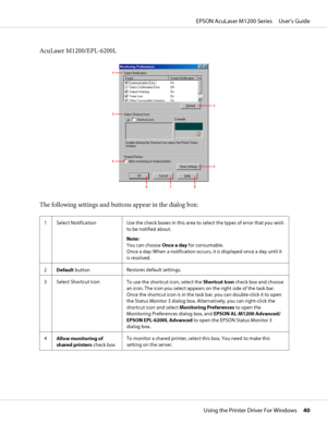 Page 40AcuLaser M1200/EPL-6200L
The following settings and buttons appear in the dialog box:
1 Select Notification Use the check boxes in this area to select the types of error that you wish
to be notified about.
Note: 
You can choose Once a day for consumable.
Once a day: When a notification occurs, it is displayed once a day until it
is resolved.
2
Default buttonRestores default settings.
3 Select Shortcut Icon
To use the shortcut icon, select the Shortcut Icon check box and choose
an icon. The icon you...