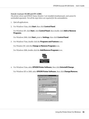 Page 46Note for AcuLaser M1200 and EPL-6200L:
The printer driver and EPSON Status Monitor 3 are installed simultaneously, and cannot be
uninstalled separately. Not all the steps below are required for the uninstallation.
1. Quit all applications.
2. For Windows Vista, click Start, then click Control Panel.
For Windows XP, click Start, click Control Panel, then double-click Add or Remove
Programs.
For Windows 2000, click Start, point to Settings, then click Control Panel.
3. For Windows Vista, double-click the...