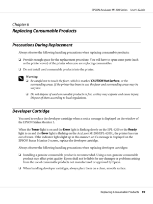 Page 69Chapter 6
Replacing Consumable Products
Precautions During Replacement
Always observe the following handling precautions when replacing consumable products:
❏Provide enough space for the replacement procedure. You will have to open some parts (such
as the printer cover) of the printer when you are replacing consumables.
❏Do not install used consumable products into the printer.
w
Warning:
❏Be careful not to touch the fuser, which is marked CAUTION Hot Surface, or the
surrounding areas. If the printer has...