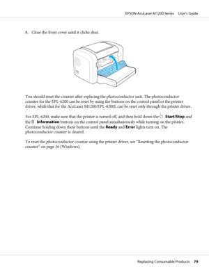 Page 798. Close the front cover until it clicks shut.
You should reset the counter after replacing the photoconductor unit. The photoconductor
counter for the EPL-6200 can be reset by using the buttons on the control panel or the printer
driver, while that for the AcuLaser M1200/EPL-6200L can be reset only through the printer driver.
For EPL-6200, make sure that the printer is turned off, and then hold down the N  Start/Stop and
the @  Information buttons on the control panel simultaneously while turning on the...