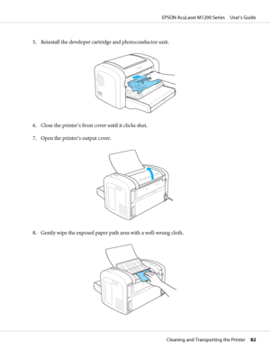 Page 825. Reinstall the developer cartridge and photoconductor unit.
6. Close the printer’s front cover until it clicks shut.
7. Open the printer’s output cover.
8. Gently wipe the exposed paper path area with a well-wrung cloth.
EPSON AcuLaser M1200 Series     User’s Guide
Cleaning and Transporting the Printer     82
 