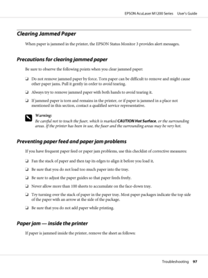 Page 97Clearing Jammed Paper
When paper is jammed in the printer, the EPSON Status Monitor 3 provides alert messages.
Precautions for clearing jammed paper
Be sure to observe the following points when you clear jammed paper:
❏Do not remove jammed paper by force. Torn paper can be difficult to remove and might cause
other paper jams. Pull it gently in order to avoid tearing.
❏Always try to remove jammed paper with both hands to avoid tearing it.
❏If jammed paper is torn and remains in the printer, or if paper is...