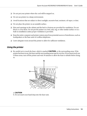 Page 14❏Do not put your printer where the cord will be stepped on.
❏Do not use printer in a damp environment.
❏Avoid locations that are subject to direct sunlight, excessive heat, moisture, oil vapor, or dust.
❏Do not place the printer on an unstable surface.
❏Slots and openings in the cabinet and the back or bottom are provided for ventilation. Do not
block or cover them. Do not put the printer on a bed, sofa, rug, or other similar surface or in a
built-in installation unless proper ventilation is provided....