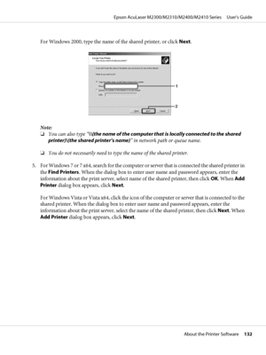 Page 132For Windows 2000, type the name of the shared printer, or click Next.
Note:
❏You can also type “\\(the name of the computer that is locally connected to the shared
printer)\(the shared printer’s name)” in network path or queue name.
❏You do not necessarily need to type the name of the shared printer.
5. For Windows 7 or 7 x64, search for the computer or server that is connected the shared printer in
the Find Printers. When the dialog box to enter user name and password appears, enter the
information...