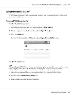 Page 137Using EPSON Status Monitor
EPSON Status Monitor is a utility program that monitors your printer and gives you information
about its current status.
Accessing EPSON Status Monitor
For Mac OS X 10.5 or later users
1. Open System Preferences, and then double-click the Print & Fax icon.
2. Select your printer from the Printers list and click Open Print Queue.
3. Click the Utility icon.
For Mac OS X 10.6, click the Utility tab, and click Open Printer Utility button.
For Mac OS X 10.4 users
Note:
After...