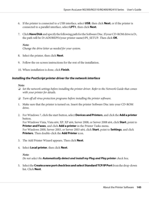 Page 1456. If the printer is connected to a USB interface, select USB, then click Next, or if the printer is
connected to a parallel interface, select LPT1, then click Next.
7. Click Have Disk and specify the following path for the Software Disc. If your CD-ROM drive is D:,
the path will be D:\ADOBEPS\(your printer name)\PS_SETUP. Then click OK.
Note:
Change the drive letter as needed for your system.
8. Select the printer, then click Next.
9. Follow the on-screen instructions for the rest of the installation....