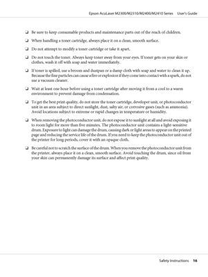 Page 16❏Be sure to keep consumable products and maintenance parts out of the reach of children.
❏When handling a toner cartridge, always place it on a clean, smooth surface.
❏Do not attempt to modify a toner cartridge or take it apart.
❏Do not touch the toner. Always keep toner away from your eyes. If toner gets on your skin or
clothes, wash it off with soap and water immediately.
❏If toner is spilled, use a broom and dustpan or a damp cloth with soap and water to clean it up.
Because the fine particles can...