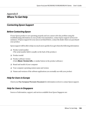 Page 158Appendix B
Where To Get Help
Contacting Epson Support
Before Contacting Epson
If your Epson product is not operating properly and you cannot solve the problem using the
troubleshooting information in your product documentation, contact Epson support services for
assistance. If Epson support for your area is not listed below, contact the dealer where you purchased
your product.
Epson support will be able to help you much more quickly if you give them the following information:
❏Product serial number
(The...