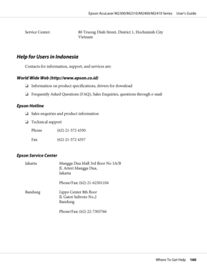 Page 160Service Center: 80 Truong Dinh Street, District 1, Hochiminh City
Vietnam
Help for Users in Indonesia
Contacts for information, support, and services are:
World Wide Web (http://www.epson.co.id)
❏Information on product specifications, drivers for download
❏Frequently Asked Questions (FAQ), Sales Enquiries, questions through e-mail
Epson Hotline
❏Sales enquiries and product information
❏Technical support
Phone (62) 21-572 4350
Fax (62) 21-572 4357
Epson Service Center
Jakarta Mangga Dua Mall 3rd floor No...