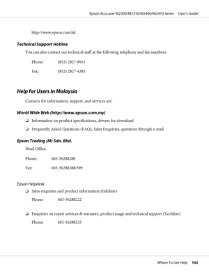 Page 162http://www.epson.com.hk
Technical Support Hotline
You can also contact our technical staff at the following telephone and fax numbers:
Phone: (852) 2827-8911
Fax: (852) 2827-4383
Help for Users in Malaysia
Contacts for information, support, and services are:
World Wide Web (http://www.epson.com.my)
❏Information on product specifications, drivers for download
❏Frequently Asked Questions (FAQ), Sales Enquiries, questions through e-mail
Epson Trading (M) Sdn. Bhd.
Head Office.
Phone: 603-56288288
Fax:...