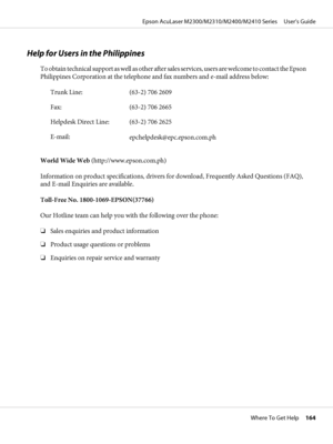 Page 164Help for Users in the Philippines
T o  o b t a i n  t e c h n i c a l  s u p p o r t  a s  w e l l  a s  o t h e r  a f t e r  sales services, users are welcome to contact the Epson
Philippines Corporation at the telephone and fax numbers and e-mail address below:
Trunk Line: (63-2) 706 2609
Fax: (63-2) 706 2665
Helpdesk Direct Line: (63-2) 706 2625
E-mail:
epchelpdesk@epc.epson.com.ph
World Wide Web (http://www.epson.com.ph)
Information on product specifications, drivers for download, Frequently Asked...