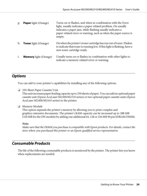 Page 24g.
Paper light (Orange)Turns on or flashes, and when in combination with the Error
light, usually indicates a paper-related problem. On usually
indicates a paper jam, while flashing usually indicates a
paper-related error or warning, such as when the paper source is
empty.
h.
Toner light (Orange)On when the printer’s toner cartridge has run out of toner. Flashes
to indicate that toner is running low. If this light is flashing, have a
new toner cartridge ready.
i.
Memory light (Orange)Usually turns on or...