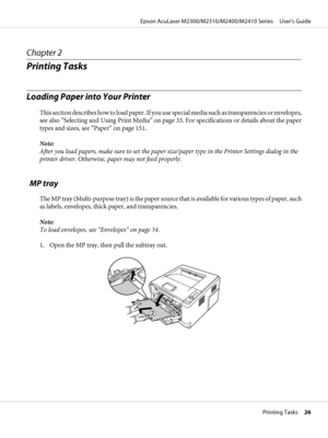 Page 26Chapter 2
Printing Tasks
Loading Paper into Your Printer
This section describes how to load paper. If you use special media such as transparencies or envelopes,
see also “Selecting and Using Print Media” on page 33. For specifications or details about the paper
types and sizes, see “Paper” on page 151.
Note:
After you load papers, make sure to set the paper size/paper type in the Printer Settings dialog in the
printer driver. Otherwise, paper may not feed properly.
  MP tray
The MP tray (Multi-purpose...