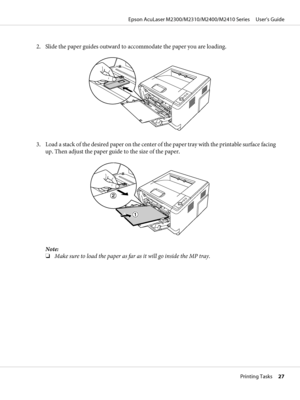 Page 272. Slide the paper guides outward to accommodate the paper you are loading.
3. Load a stack of the desired paper on the center of the paper tray with the printable surface facing
up. Then adjust the paper guide to the size of the paper.
Note:
❏Make sure to load the paper as far as it will go inside the MP tray.
Epson AcuLaser M2300/M2310/M2400/M2410 Series     User’s Guide
Printing Tasks     27
 