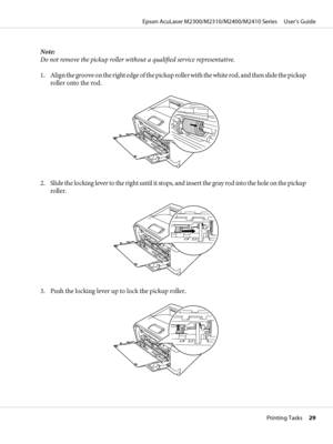 Page 29Note:
Do not remove the pickup roller without a qualified service representative.
1. Align the groove on the right edge of the pickup roller with the white rod, and then slide the pickup
roller onto the rod.
2. Slide the locking lever to the right until it stops, and insert the gray rod into the hole on the pickup
roller.
3. Push the locking lever up to lock the pickup roller.
Epson AcuLaser M2300/M2310/M2400/M2410 Series     User’s Guide
Printing Tasks     29
 