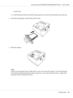 Page 32a. limit mark
❏Load letterheads with the printable side facing down and with the letterhead portion at the top.
4. Insert the loaded paper cassette back into the unit.
5. Raise the stopper.
Note:
When you use the paper that is longer than A4 size, do not raise the stopper. To prevent printouts
from being stacked and pushed out of the output tray, every time the printer ejects a couple of the
printouts, remove them from the tray.
Epson AcuLaser M2300/M2310/M2400/M2410 Series     User’s Guide
Printing...