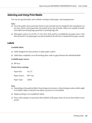 Page 33Selecting and Using Print Media
You can use special media, such as labels, envelopes, thick paper, and transparencies.
Note:
❏Since the quality of any particular brand or type of media may be changed by the manufacturer at
any time, Epson cannot guarantee the quality of any type of media. Always test samples of media
stock before purchasing large quantities or printing large jobs.
❏Plain paper, such as A4, A5, B5, LT, LGL, GLG, EXE, and F4, is available for any paper source. Note
that A6 and HLT size...