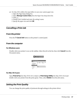 Page 37❏For Mac OS X, follow the steps bellow to save your custom paper size.
1. Open the Page Setup dialog box.
2. Select Manage Custom Sizes from the Paper Size drop-down list.
3. Click 
.
4. Double-click Untitled and enter the setting's name.
5. Specify the paper size and click OK.
Cancelling a Print Job
From the printer
Press the + Cancel Job button on the printer’s control panel.
From the computer
For Windows users
Double-click your printer’s icon on the taskbar. Select the job in the list, then click...