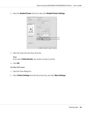 Page 542. Select the Header/Footer check box, then click Header/Footer Settings.
3. Select the items from the drop-down list.
Note:
If you select Collate Number, the number of copies is printed.
4. Click OK.
For Mac OS X users
1. Open the Print dialog box.
2. Select Printer Settings from the drop-down list, and select Basic Settings.
Epson AcuLaser M2300/M2310/M2400/M2410 Series     User’s Guide
Printing Tasks     54
 