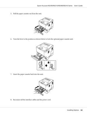 Page 625. Pull the paper cassette out from the unit.
6. Turn the lever to the position as shown below to lock the optional paper cassette unit.
7. Insert the paper cassette back into the unit.
8. Reconnect all the interface cables and the power cord.
Epson AcuLaser M2300/M2310/M2400/M2410 Series     User’s Guide
Installing Options     62
 