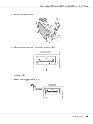 Page 653. Remove the option cover.
4. Identify the memory slot. The position is shown below.
a. memory slot
5. Push a white stopper until it stops.
Epson AcuLaser M2300/M2310/M2400/M2410 Series     User’s Guide
Installing Options     65
 