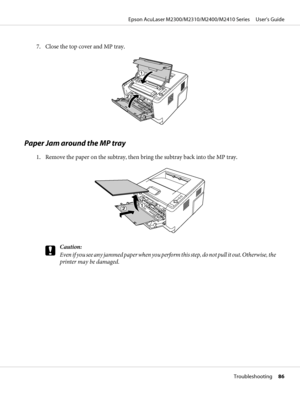 Page 867. Close the top cover and MP tray.
Paper Jam around the MP tray
1. Remove the paper on the subtray, then bring the subtray back into the MP tray.
c
Caution:
E v e n  i f  y o u  s e e  a n y  j a m m e d  p a p e r  w h e n  y o u  p e r f o r m  t h i s  s t e p ,  d o  n o t  p u l l  i t  o u t .  O t h e r w i s e ,  t h e
printer may be damaged.
Epson AcuLaser M2300/M2310/M2400/M2410 Series     User’s Guide
Troubleshooting     86
 