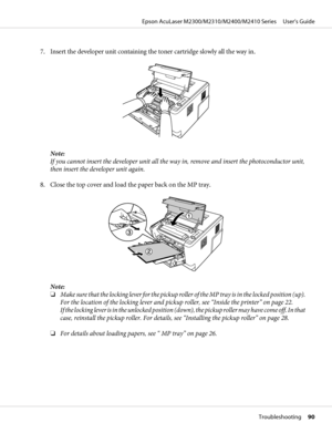 Page 907. Insert the developer unit containing the toner cartridge slowly all the way in.
Note:
If you cannot insert the developer unit all the way in, remove and insert the photoconductor unit,
then insert the developer unit again.
8. Close the top cover and load the paper back on the MP tray.
Note:
❏Make sure that the locking lever for the pickup roller of the MP tray is in the locked position (up).
For the location of the locking lever and pickup roller, see “Inside the printer” on page 22. 
If the locking...