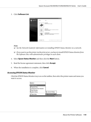 Page 1193. Click Software List.
Note:
❏See the Network Guide for information on installing EPSON Status Monitor on a network.
❏If you want to use the printer via the print server, you have to install EPSON Status Monitor from
the Software Disc with administrator privileges in each client.
4. Select Epson Status Monitor and then click the Next button.
5. Read the license agreement statement, then click Accept.
6. When the installation is complete, click Cancel.
Accessing EPSON Status Monitor
Click the EPSON...