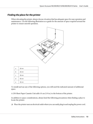 Page 13Finding the place for the printer
When relocating the printer, always choose a location that has adequate space for easy operation and
maintenance. Use the following illustration as a guide for the amount of space required around the
printer to ensure smooth operation.
a 20 cm
b 20 cm
c 30 cm
d 50 cm
e 30 cm
To install and use any of the following options, you will need the indicated amount of additional
space.
A 250-Sheet Paper Cassette Unit adds 10 cm (3.9 in.) to the bottom of the printer.
In addition...