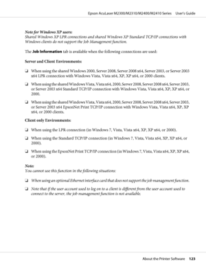 Page 123Note for Windows XP users:
Shared Windows XP LPR connections and shared Windows XP Standard TCP/IP connections with
Windows clients do not support the Job Management function.
The Job Information tab is available when the following connections are used:
Server and Client Environments:
❏When using the shared Windows 2000, Server 2008, Server 2008 x64, Server 2003, or Server 2003
x64 LPR connection with Windows Vista, Vista x64, XP, XP x64, or 2000 clients.
❏When using the shared Windows Vista, Vista x64,...