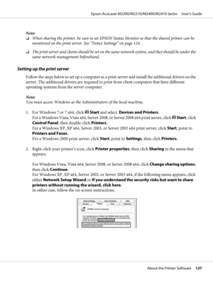 Page 127Note:
❏When sharing the printer, be sure to set EPSON Status Monitor so that the shared printer can be
monitored on the print server. See “Notice Settings” on page 124.
❏The print server and clients should be set on the same network system, and they should be under the
same network management beforehand.
Setting up the print server
Follow the steps below to set up a computer as a print server and install the additional drivers on the
server. The additional drivers are required to print from client...