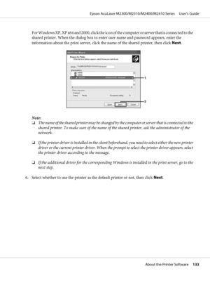 Page 133For Windows XP, XP x64 and 2000, click the icon of the computer or server that is connected to the
shared printer. When the dialog box to enter user name and password appears, enter the
information about the print server, click the name of the shared printer, then click Next.
Note:
❏The name of the shared printer may be changed by the computer or server that is connected to the
shared printer. To make sure of the name of the shared printer, ask the administrator of the
network.
❏If the printer driver is...